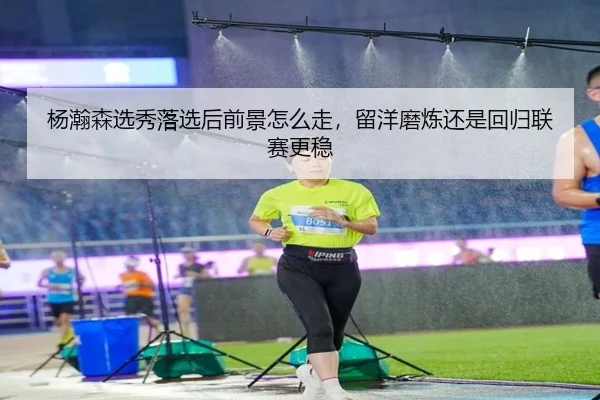 杨瀚森选秀落选后前景怎么走，留洋磨炼还是回归联赛更稳（Kaiyun）